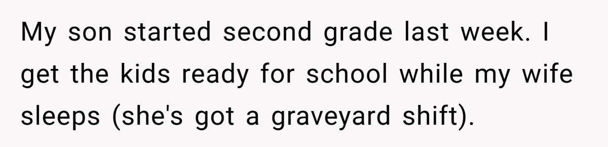 My son started second grade last week. I get the kids ready for school while my wife sleeps (she's got a graveyard shift).