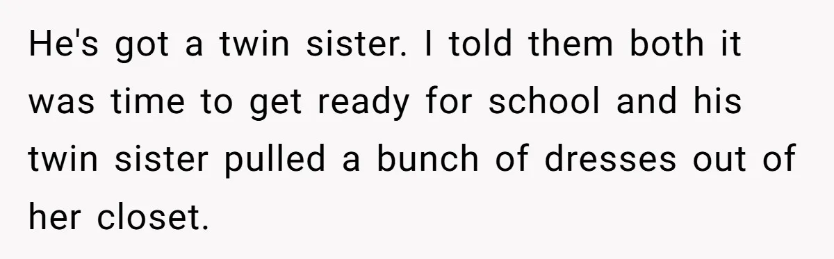 He's got a twin sister. I told them both it was time to get ready for school and his twin sister pulled a bunch of dresses out of her closet.