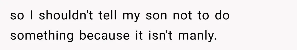 so I shouldn't tell my son not to do something because it isn't manly.