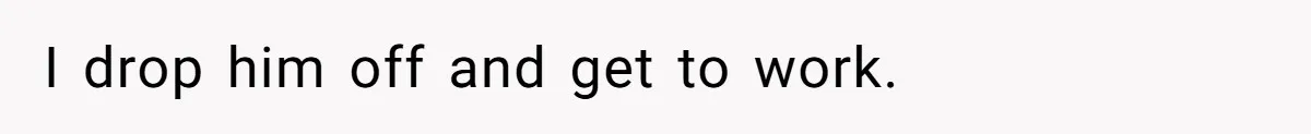 I drop him off and get to work.