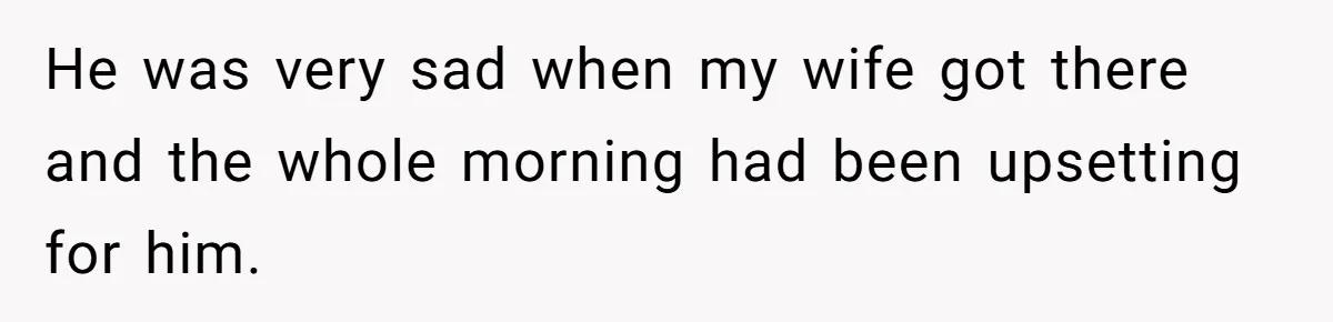 He was very sad when my wife got there and the whole morning had been upsetting for him.