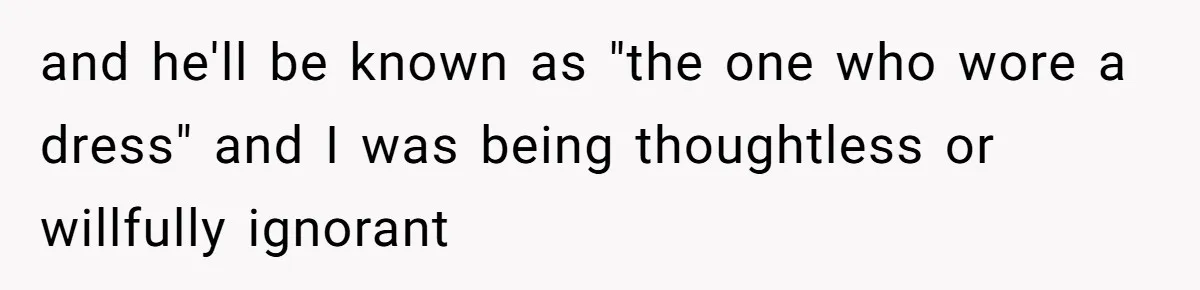 and he'll be known as "the one who wore a dress" and I was being thoughtless or willfully ignorant