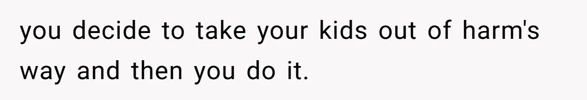 you decide to take your kids out of harm's way and then you do it.