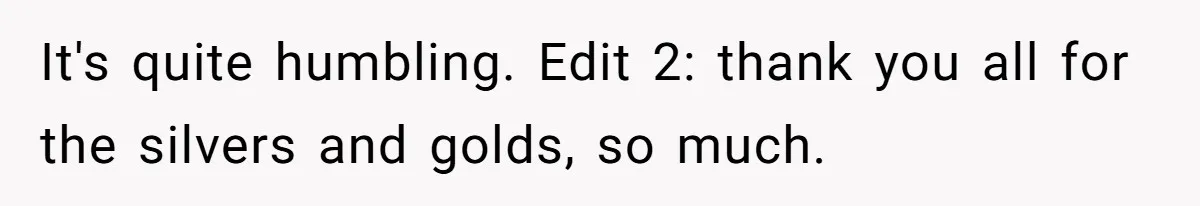 It's quite humbling. Edit 2: thank you all for the silvers and golds, so much.