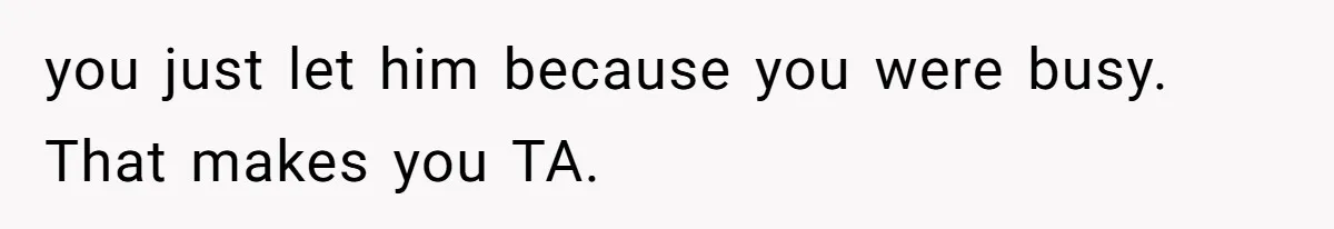 you just let him because you were busy. That makes you TA.
