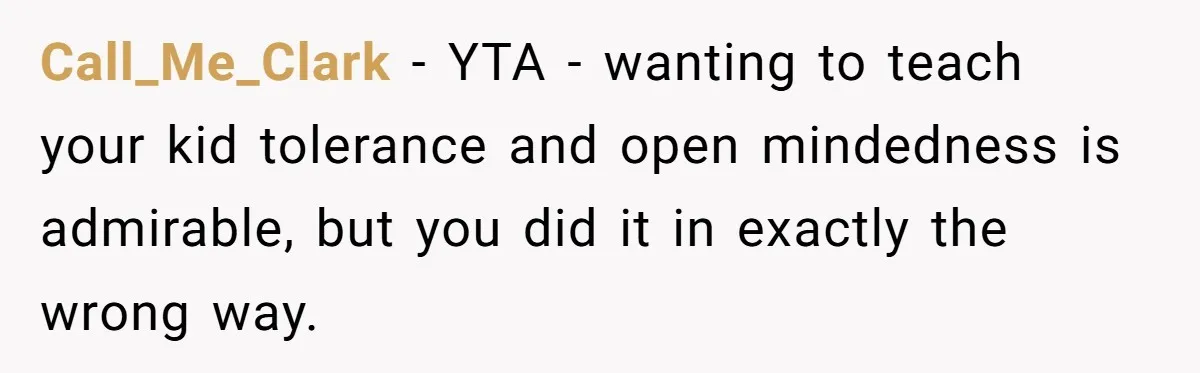 Call_Me_Clark − YTA - wanting to teach your kid tolerance and open mindedness is admirable, but you did it in exactly the wrong way.