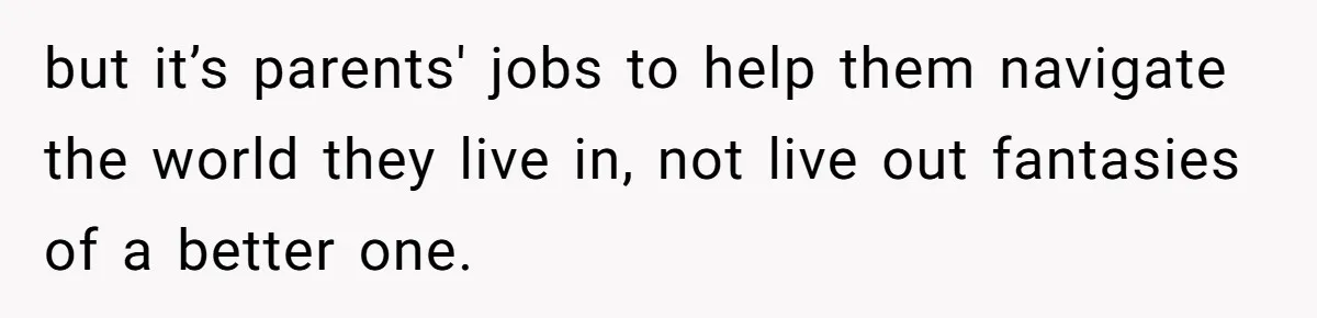 but it’s parents' jobs to help them navigate the world they live in, not live out fantasies of a better one.