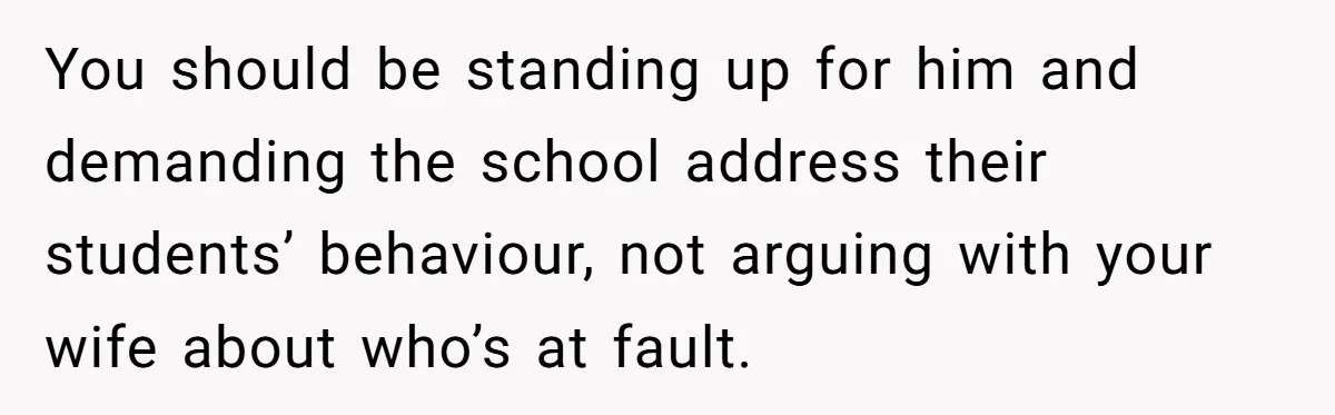 You should be standing up for him and demanding the school address their students’ behaviour, not arguing with your wife about who’s at fault.