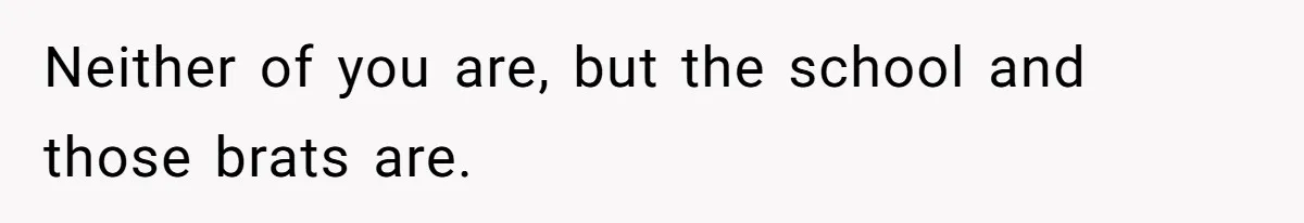 Neither of you are, but the school and those brats are.