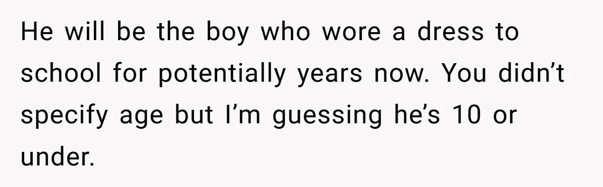 He will be the boy who wore a dress to school for potentially years now. You didn’t specify age but I’m guessing he’s 10 or under.