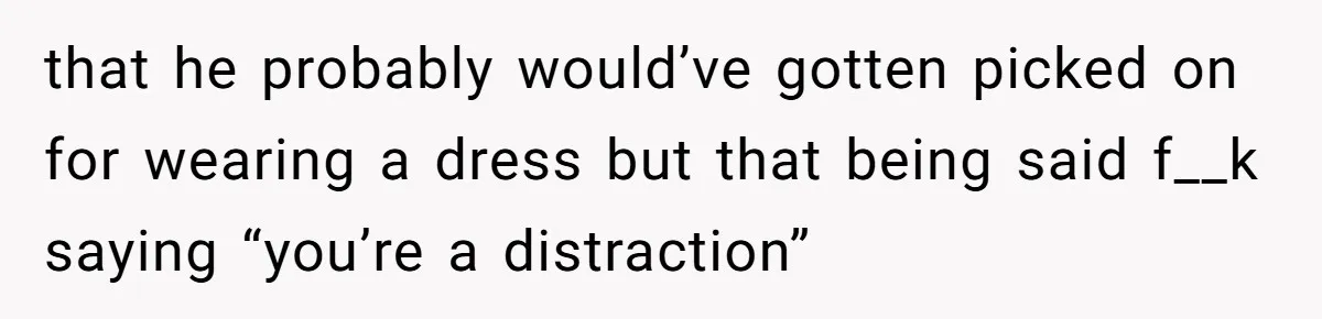 that he probably would’ve gotten picked on for wearing a dress but that being said f__k saying “you’re a distraction”