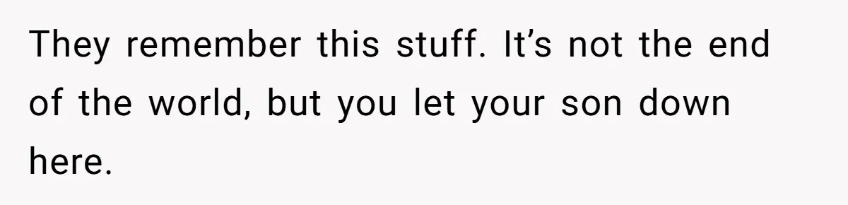 They remember this stuff. It’s not the end of the world, but you let your son down here.