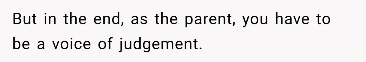 But in the end, as the parent, you have to be a voice of judgement.
