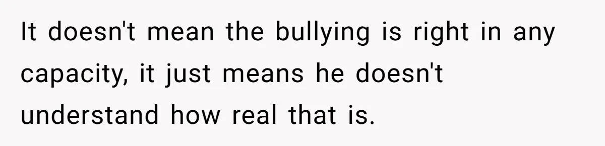It doesn't mean the bullying is right in any capacity, it just means he doesn't understand how real that is.