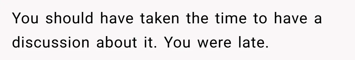 You should have taken the time to have a discussion about it. You were late.