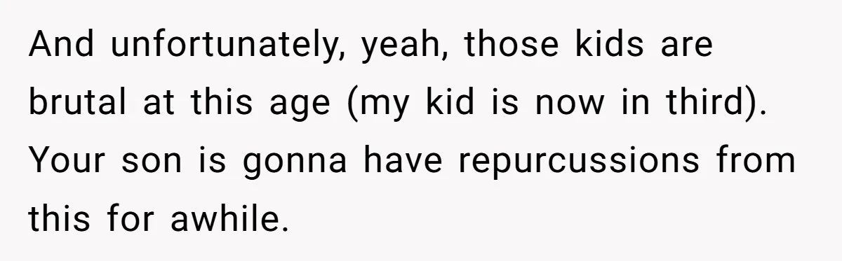 And unfortunately, yeah, those kids are brutal at this age (my kid is now in third). Your son is gonna have repurcussions from this for awhile.