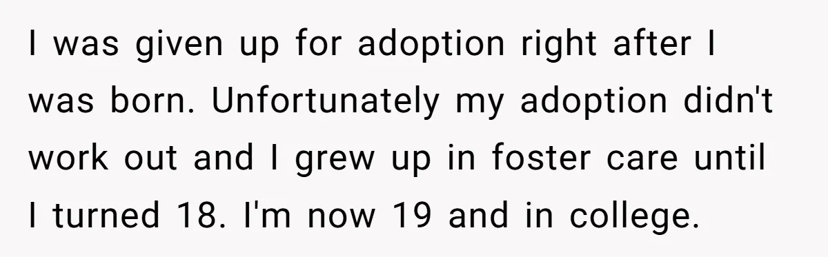 I was given up for adoption right after I was born. Unfortunately my adoption didn't work out and I grew up in foster care until I turned 18. I'm now...