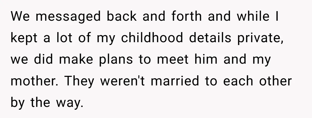 We messaged back and forth and while I kept a lot of my childhood details private, we did make plans to meet him and my mother. They weren't married to...