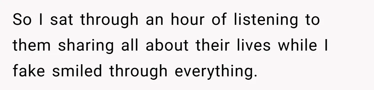 So I sat through an hour of listening to them sharing all about their lives while I fake smiled through everything.