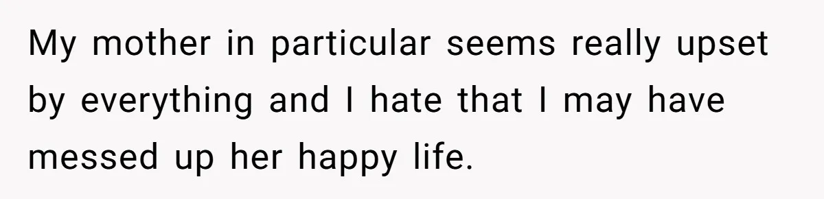 My mother in particular seems really upset by everything and I hate that I may have messed up her happy life.