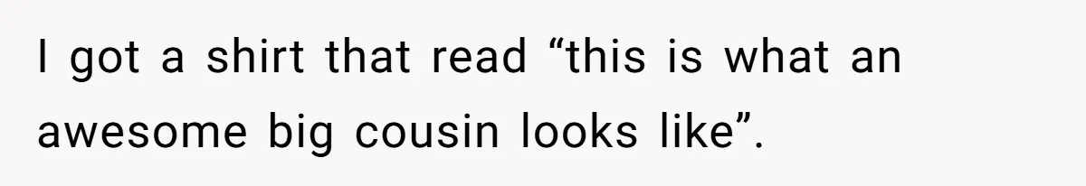 I got a shirt that read “this is what an awesome big cousin looks like”.