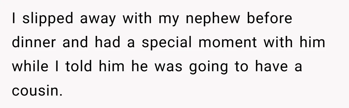 I slipped away with my nephew before dinner and had a special moment with him while I told him he was going to have a cousin.