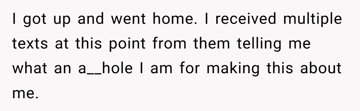 I got up and went home. I received multiple texts at this point from them telling me what an a__hole I am for making this about me.