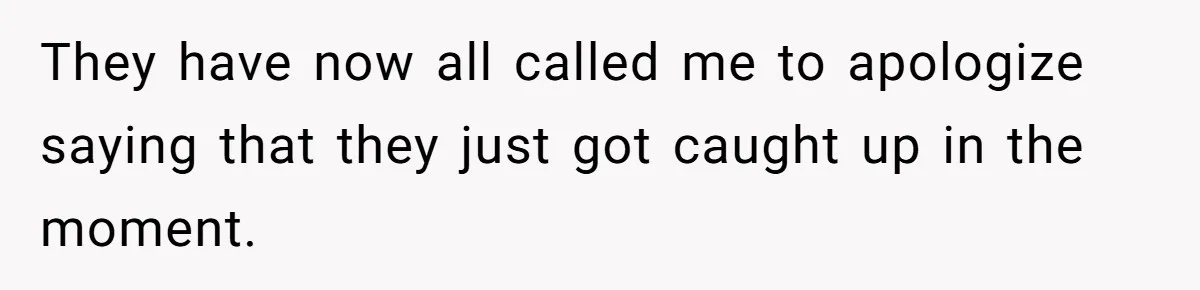 They have now all called me to apologize saying that they just got caught up in the moment.