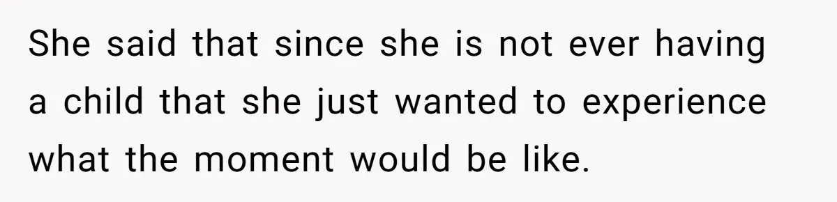 She said that since she is not ever having a child that she just wanted to experience what the moment would be like.
