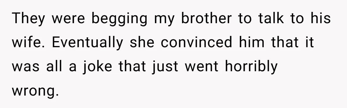 They were begging my brother to talk to his wife. Eventually she convinced him that it was all a joke that just went horribly wrong.
