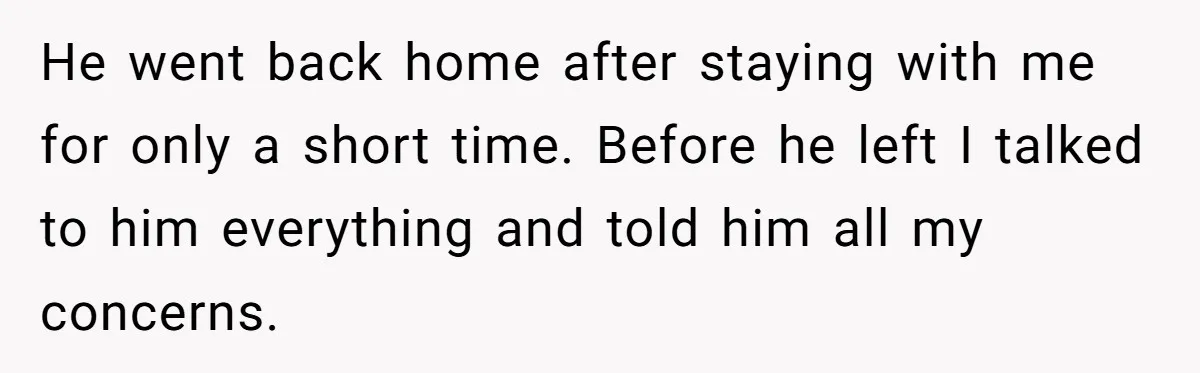 He went back home after staying with me for only a short time. Before he left I talked to him everything and told him all my concerns.