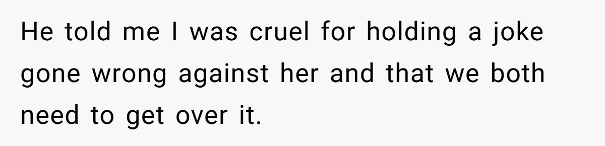 He told me I was cruel for holding a joke gone wrong against her and that we both need to get over it.