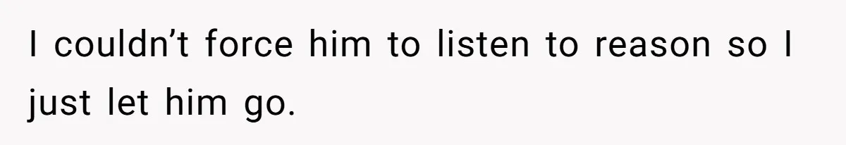 I couldn’t force him to listen to reason so I just let him go.