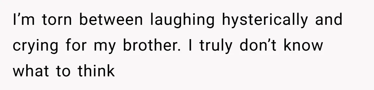 I’m torn between laughing hysterically and crying for my brother. I truly don’t know what to think