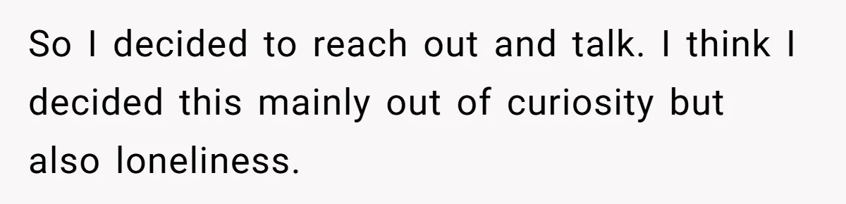 So I decided to reach out and talk. I think I decided this mainly out of curiosity but also loneliness.