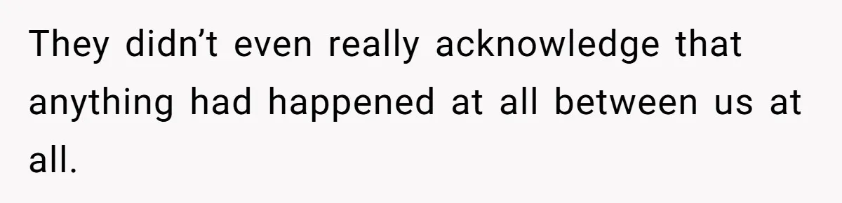 They didn’t even really acknowledge that anything had happened at all between us at all.