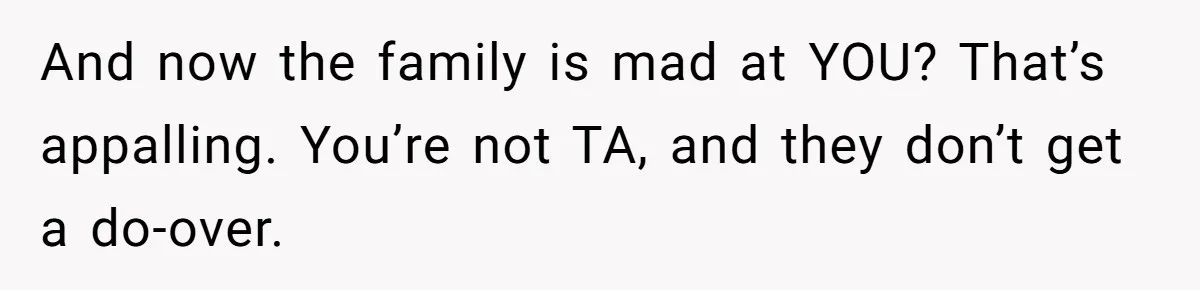 And now the family is mad at YOU? That’s appalling. You’re not TA, and they don’t get a do-over.