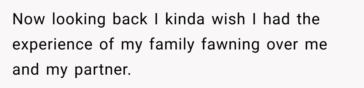 Now looking back I kinda wish I had the experience of my family fawning over me and my partner.