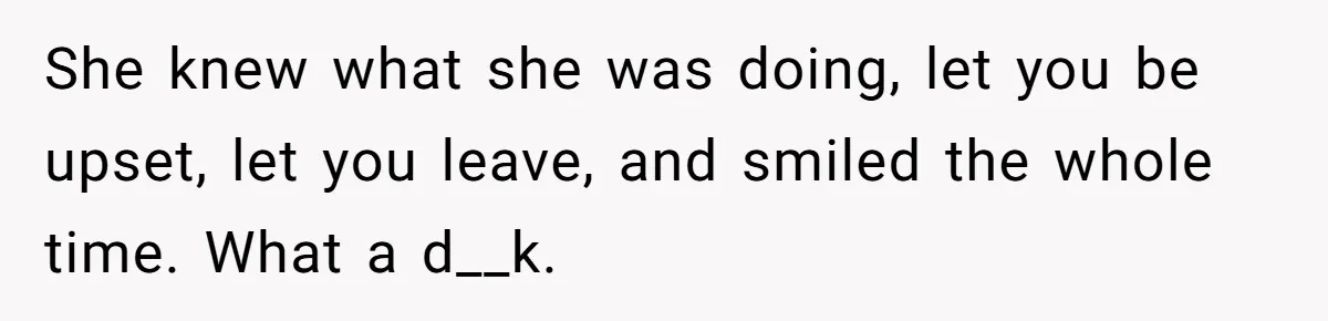 She knew what she was doing, let you be upset, let you leave, and smiled the whole time. What a d__k.