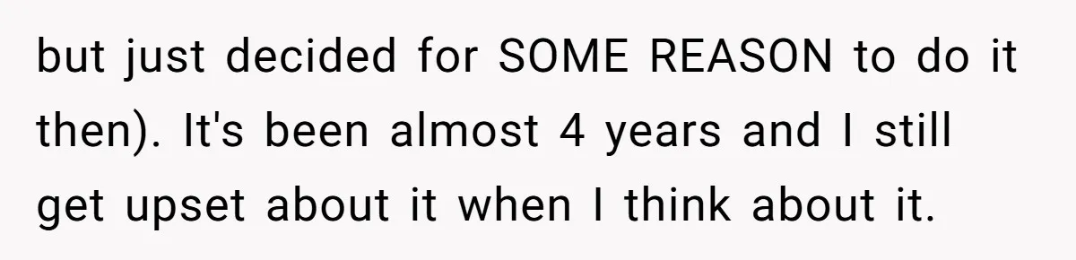 but just decided for SOME REASON to do it then). It's been almost 4 years and I still get upset about it when I think about it.