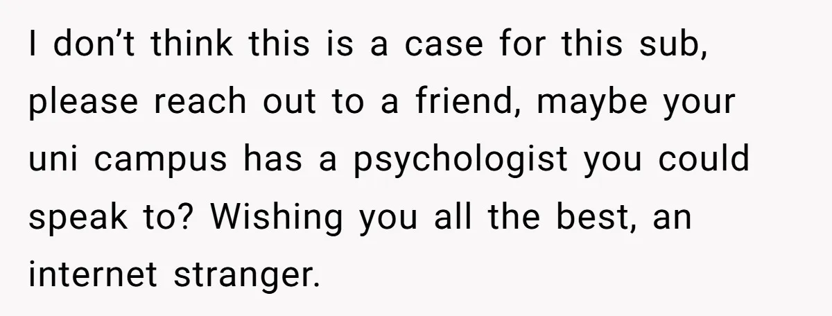 I don’t think this is a case for this sub, please reach out to a friend, maybe your uni campus has a psychologist you could speak to? Wishing you all...