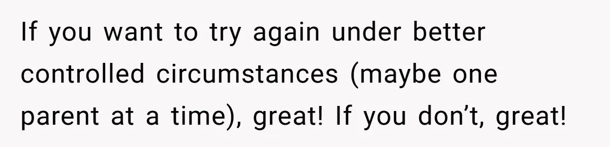 If you want to try again under better controlled circumstances (maybe one parent at a time), great! If you don’t, great!