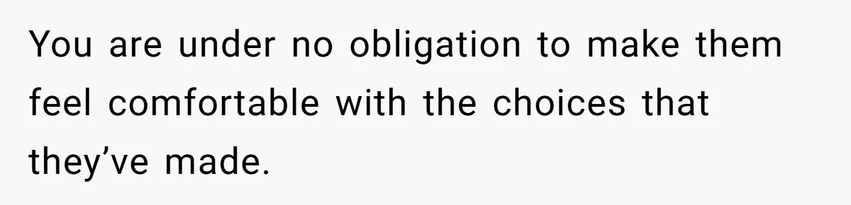 You are under no obligation to make them feel comfortable with the choices that they’ve made.