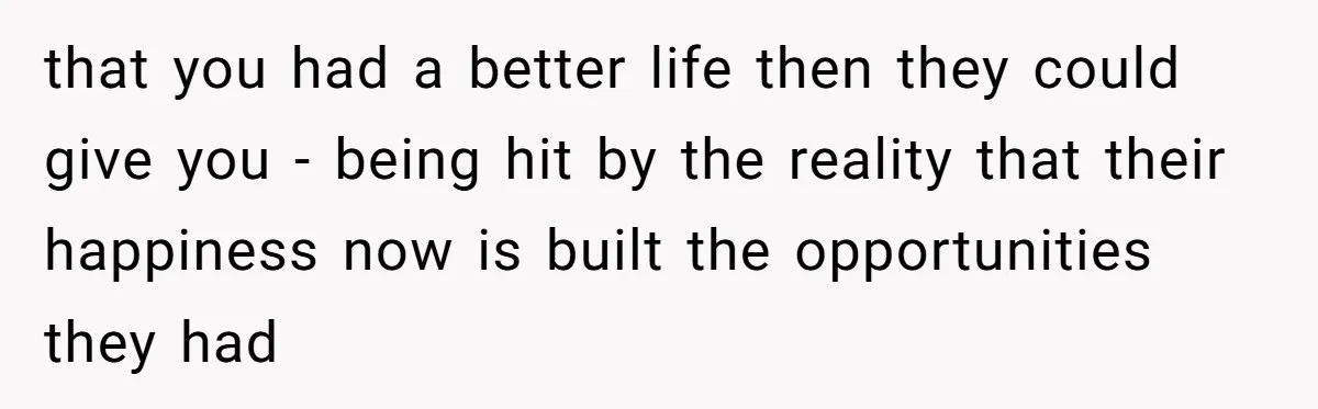 that you had a better life then they could give you - being hit by the reality that their happiness now is built the opportunities they had