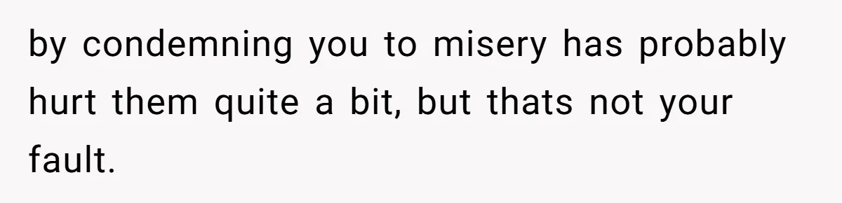 by condemning you to misery has probably hurt them quite a bit, but thats not your fault.