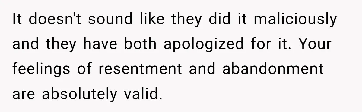 It doesn't sound like they did it maliciously and they have both apologized for it. Your feelings of resentment and abandonment are absolutely valid.