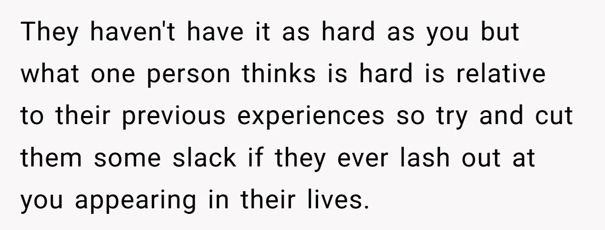 They haven't have it as hard as you but what one person thinks is hard is relative to their previous experiences so try and cut them some slack if they...