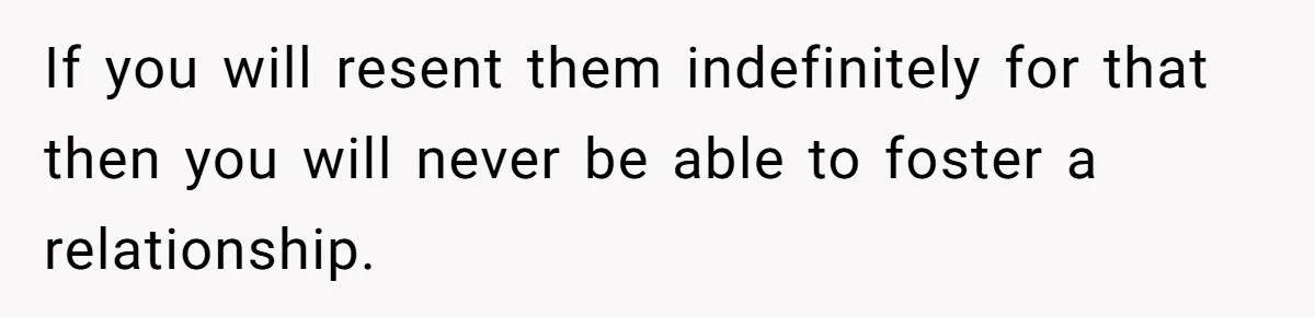 If you will resent them indefinitely for that then you will never be able to foster a relationship.