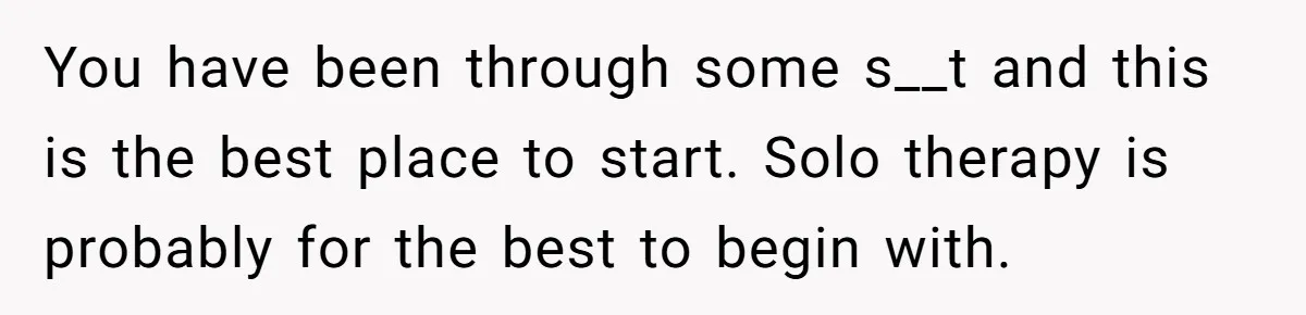 You have been through some s__t and this is the best place to start. Solo therapy is probably for the best to begin with.