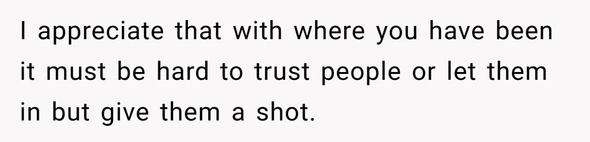 I appreciate that with where you have been it must be hard to trust people or let them in but give them a shot.